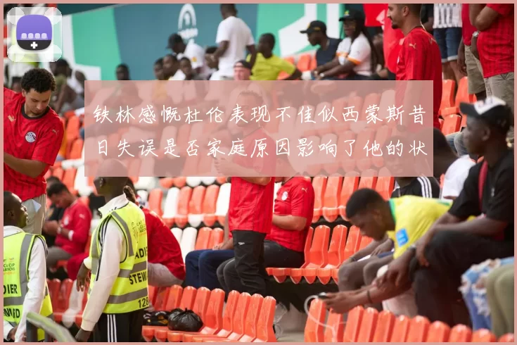 铁林感慨杜伦表现不佳似西蒙斯昔日失误是否家庭原因影响了他的状态