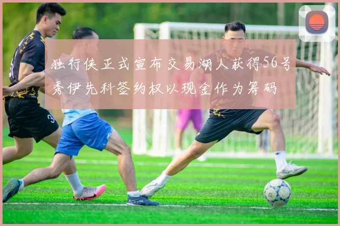 独行侠正式宣布交易湖人获得56号秀伊先科签约权以现金作为筹码
