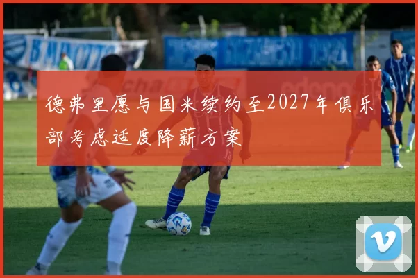 德弗里愿与国米续约至2027年俱乐部考虑适度降薪方案