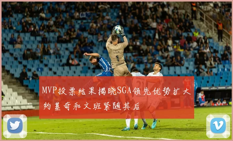 MVP投票结果揭晓SGA领先优势扩大约基奇和文班紧随其后