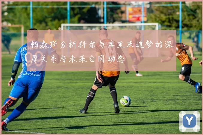 帕森斯分析科尔与库里及追梦的深厚关系与未来合同动态