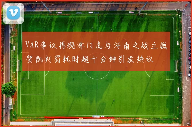 VAR争议再现津门虎与河南之战主裁贺凯判罚耗时超十分钟引发热议