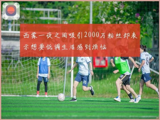西蒙一夜之间吸引2000万粉丝却表示想要低调生活感到烦恼