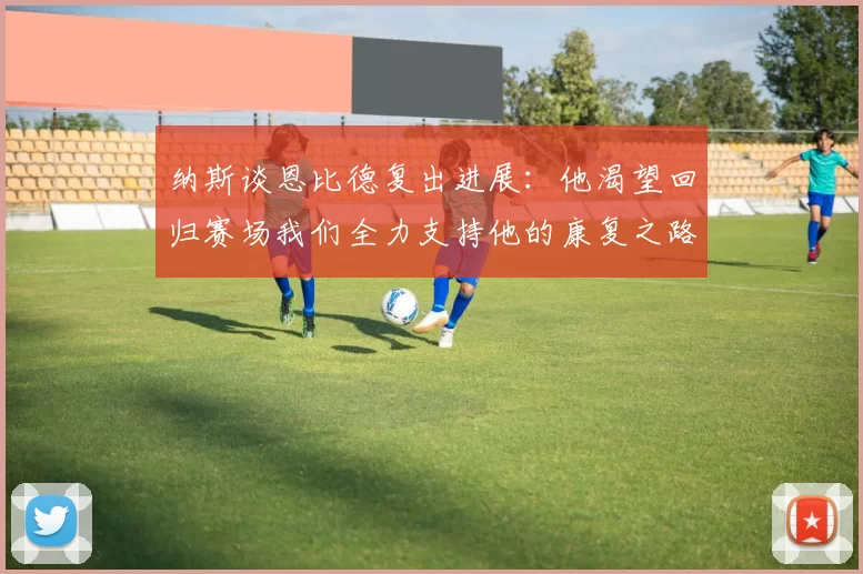 纳斯谈恩比德复出进展：他渴望回归赛场我们全力支持他的康复之路