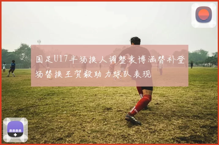 国足U17半场换人调整袁博涵替补登场替换王贺毅助力球队表现