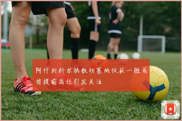 阿什利科尔执教切塞纳仅获一胜或将提前离任引发关注