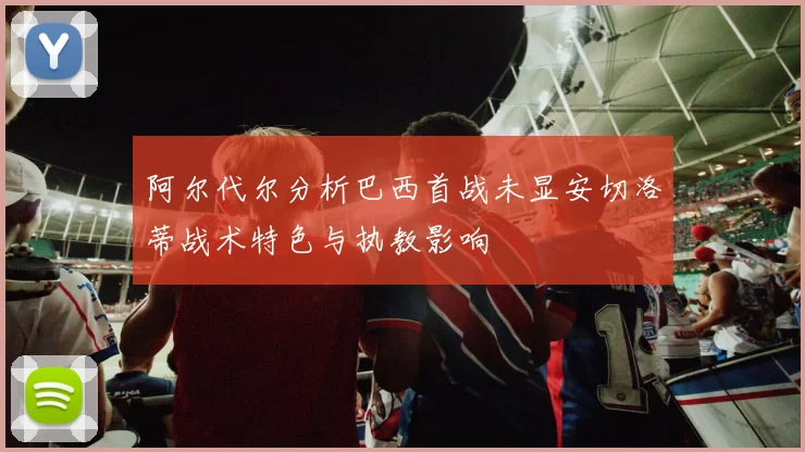 阿尔代尔分析巴西首战未显安切洛蒂战术特色与执教影响