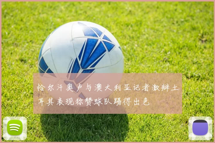 恰尔汗奥卢与澳大利亚记者激辩土耳其表现称赞球队踢得出色