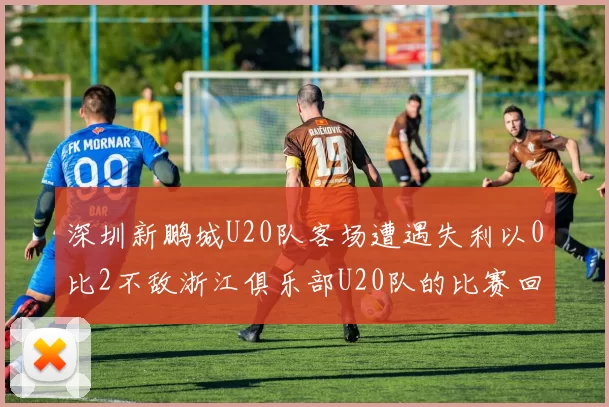 深圳新鹏城U20队客场遭遇失利以0比2不敌浙江俱乐部U20队的比赛回顾