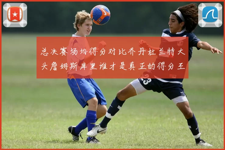 总决赛场均得分对比乔丹杜兰特大头詹姆斯库里谁才是真正的得分王