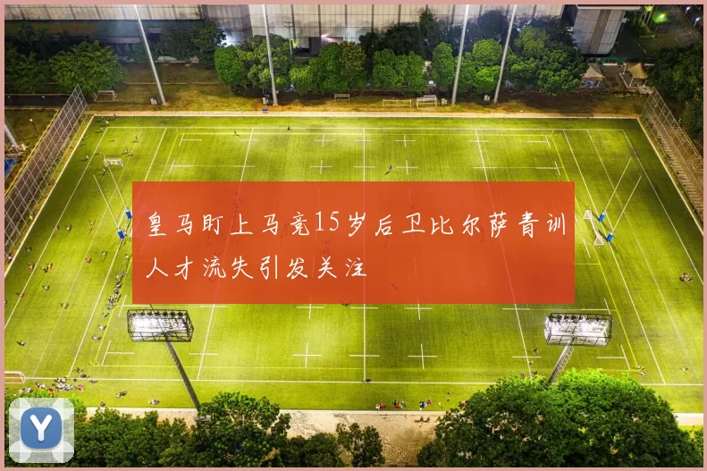 皇马盯上马竞15岁后卫比尔萨青训人才流失引发关注