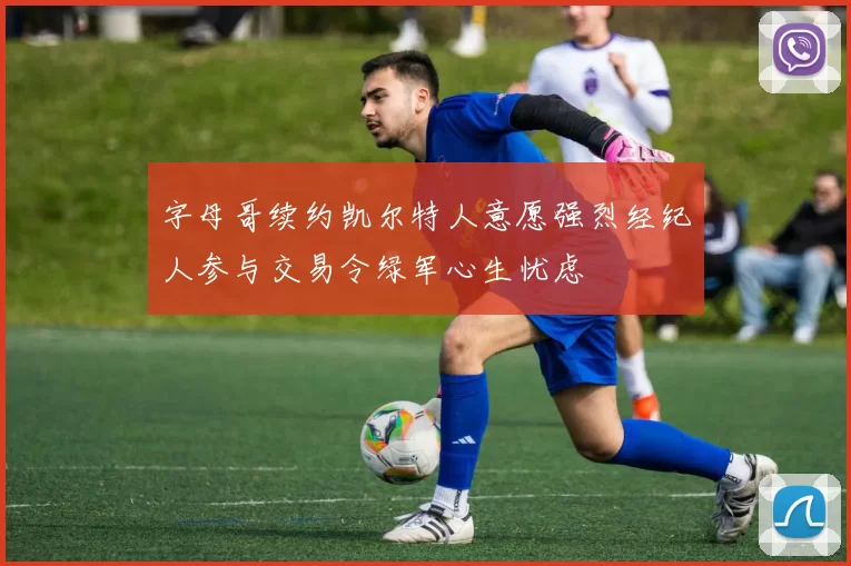 字母哥续约凯尔特人意愿强烈经纪人参与交易令绿军心生忧虑