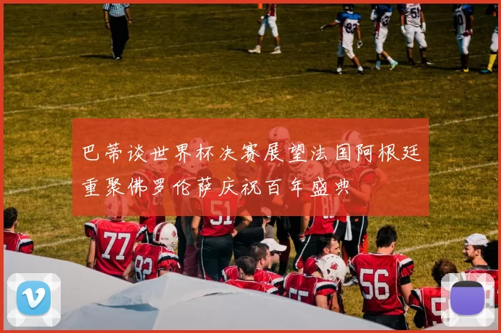 巴蒂谈世界杯决赛展望法国阿根廷重聚佛罗伦萨庆祝百年盛典