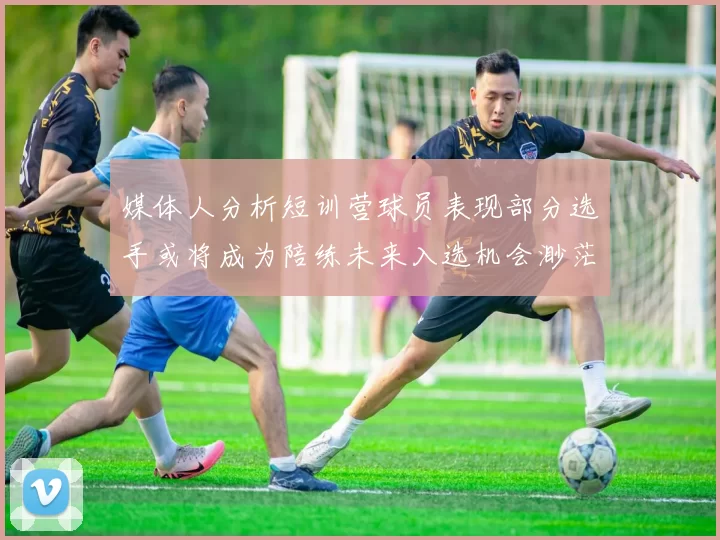 媒体人分析短训营球员表现部分选手或将成为陪练未来入选机会渺茫