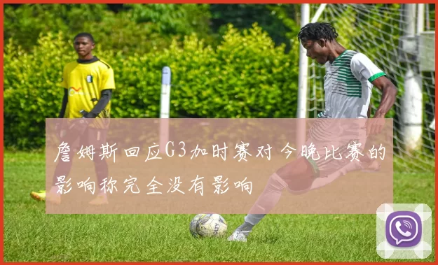 詹姆斯回应G3加时赛对今晚比赛的影响称完全没有影响