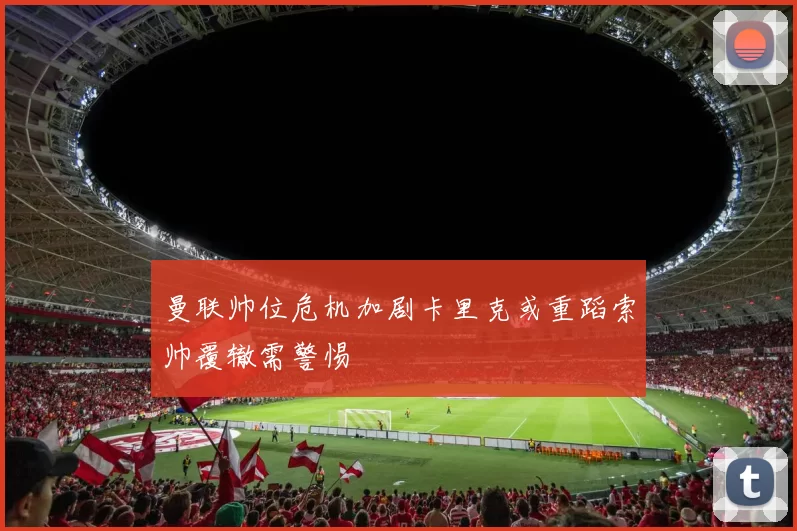 曼联帅位危机加剧卡里克或重蹈索帅覆辙需警惕