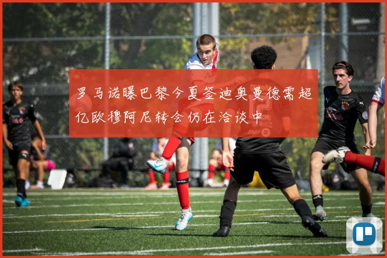 罗马诺曝巴黎今夏签迪奥曼德需超亿欧穆阿尼转会仍在洽谈中