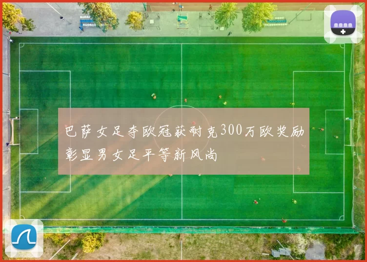 巴萨女足夺欧冠获耐克300万欧奖励彰显男女足平等新风尚