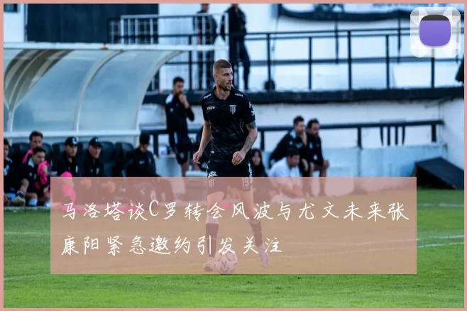 马洛塔谈C罗转会风波与尤文未来张康阳紧急邀约引发关注