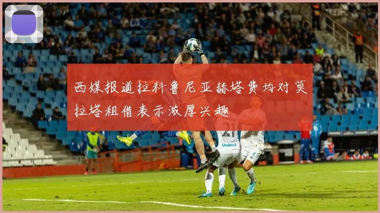 西媒报道拉科鲁尼亚赫塔费均对莫拉塔租借表示浓厚兴趣