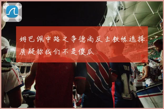 姆巴佩中路之争德尚反击教练选择质疑称我们不是傻瓜
