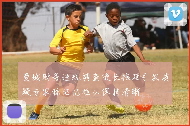 曼城财务违规调查漫长拖延引发质疑专家称记忆难以保持清晰