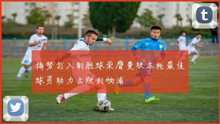 梅努打入制胜球荣膺曼联本轮最佳球员助力击败利物浦