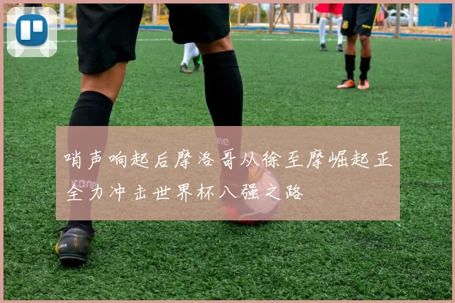 哨声响起后摩洛哥从徐至摩崛起正全力冲击世界杯八强之路