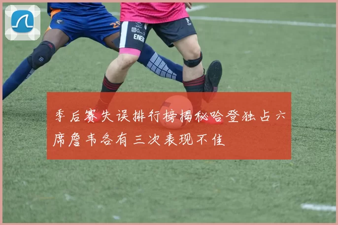 季后赛失误排行榜揭秘哈登独占六席詹韦各有三次表现不佳